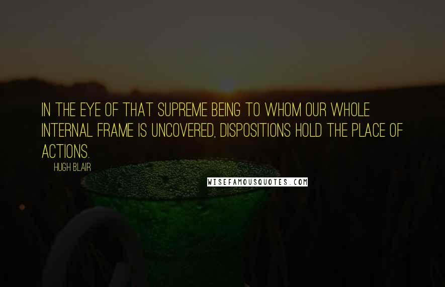 Hugh Blair Quotes: In the eye of that Supreme Being to whom our whole internal frame is uncovered, dispositions hold the place of actions.