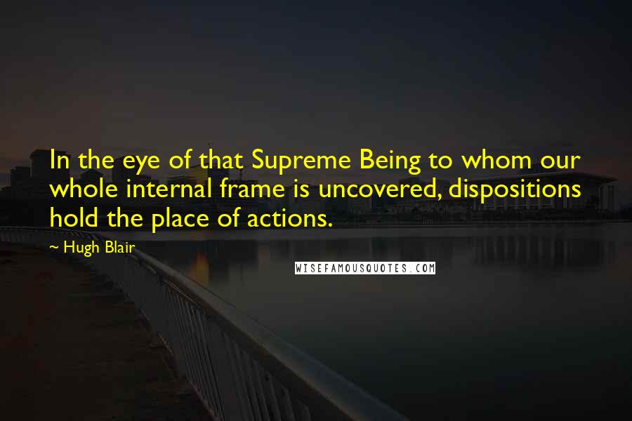 Hugh Blair Quotes: In the eye of that Supreme Being to whom our whole internal frame is uncovered, dispositions hold the place of actions.