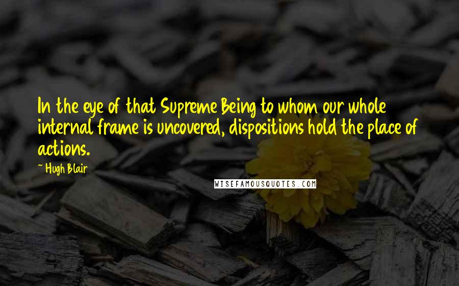 Hugh Blair Quotes: In the eye of that Supreme Being to whom our whole internal frame is uncovered, dispositions hold the place of actions.