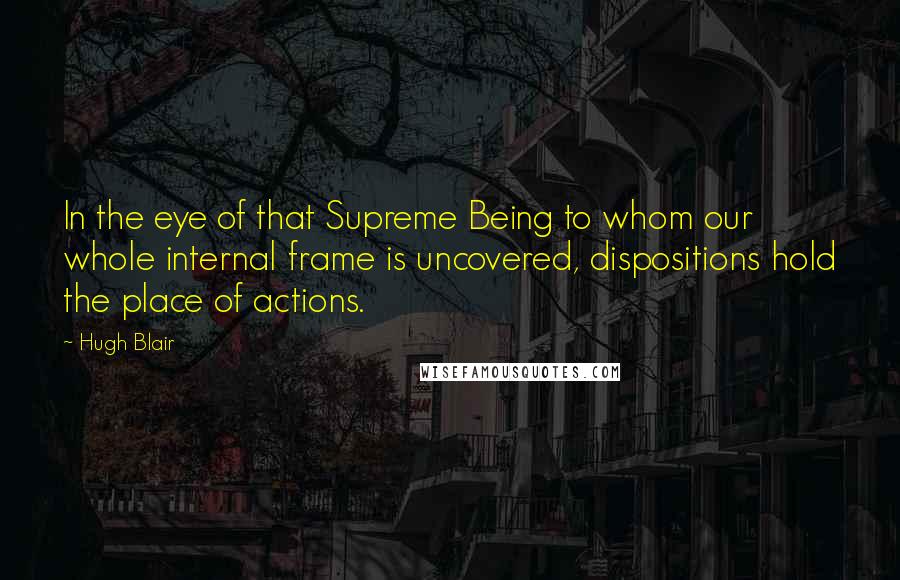 Hugh Blair Quotes: In the eye of that Supreme Being to whom our whole internal frame is uncovered, dispositions hold the place of actions.