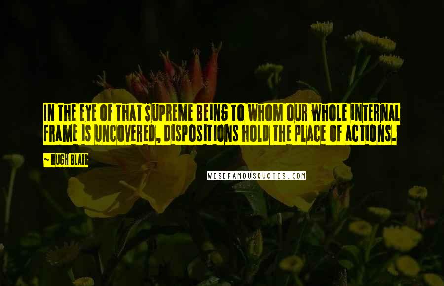 Hugh Blair Quotes: In the eye of that Supreme Being to whom our whole internal frame is uncovered, dispositions hold the place of actions.