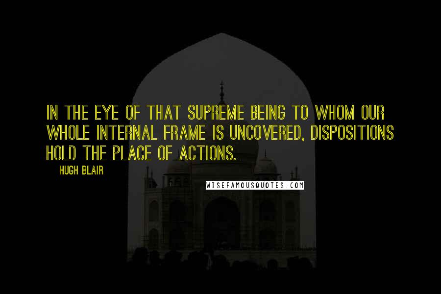 Hugh Blair Quotes: In the eye of that Supreme Being to whom our whole internal frame is uncovered, dispositions hold the place of actions.