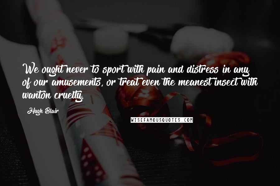 Hugh Blair Quotes: We ought never to sport with pain and distress in any of our amusements, or treat even the meanest insect with wanton cruelty.