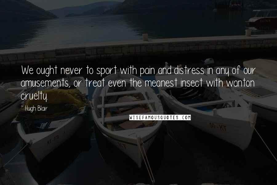 Hugh Blair Quotes: We ought never to sport with pain and distress in any of our amusements, or treat even the meanest insect with wanton cruelty.