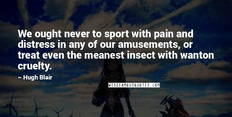 Hugh Blair Quotes: We ought never to sport with pain and distress in any of our amusements, or treat even the meanest insect with wanton cruelty.