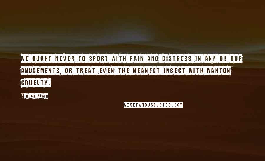 Hugh Blair Quotes: We ought never to sport with pain and distress in any of our amusements, or treat even the meanest insect with wanton cruelty.