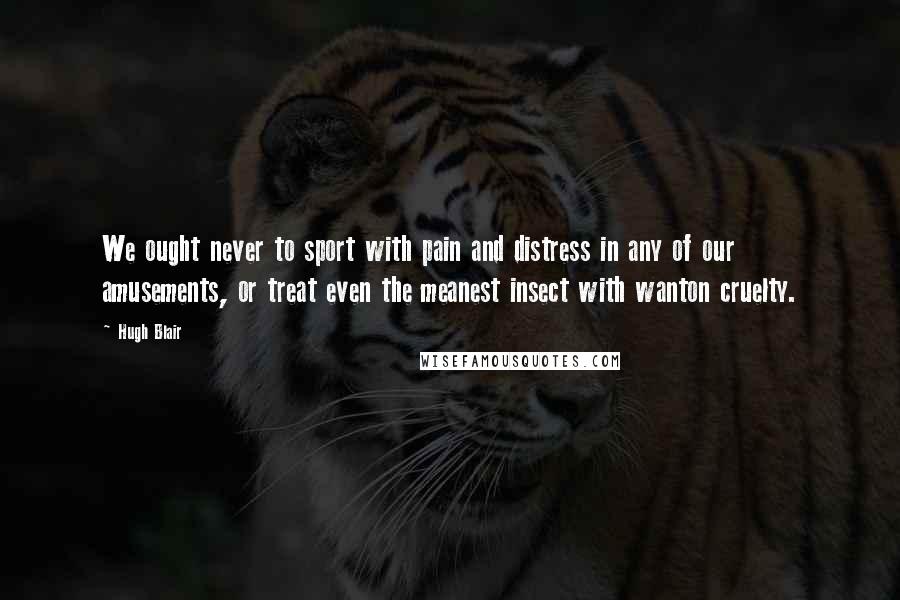 Hugh Blair Quotes: We ought never to sport with pain and distress in any of our amusements, or treat even the meanest insect with wanton cruelty.