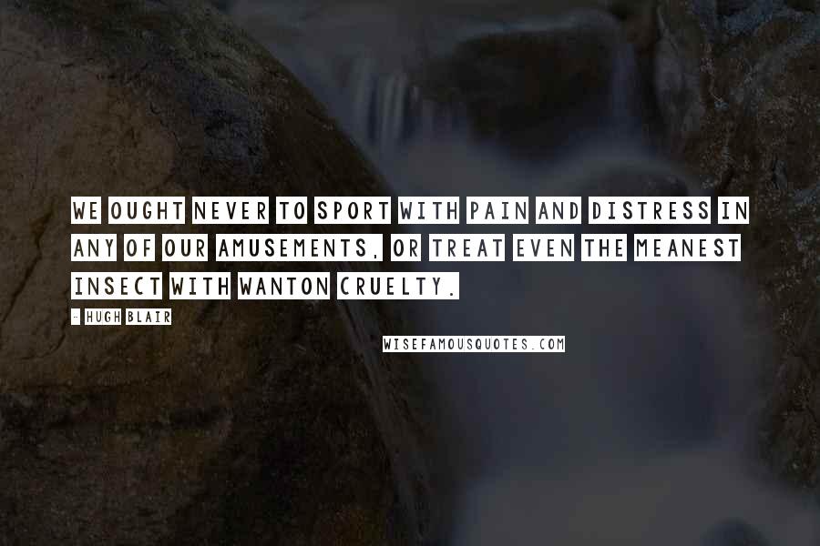 Hugh Blair Quotes: We ought never to sport with pain and distress in any of our amusements, or treat even the meanest insect with wanton cruelty.