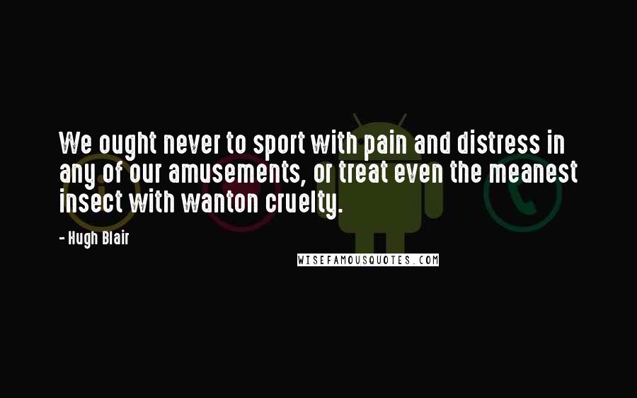 Hugh Blair Quotes: We ought never to sport with pain and distress in any of our amusements, or treat even the meanest insect with wanton cruelty.