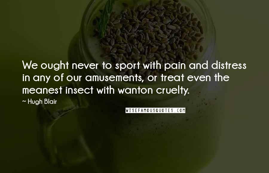 Hugh Blair Quotes: We ought never to sport with pain and distress in any of our amusements, or treat even the meanest insect with wanton cruelty.