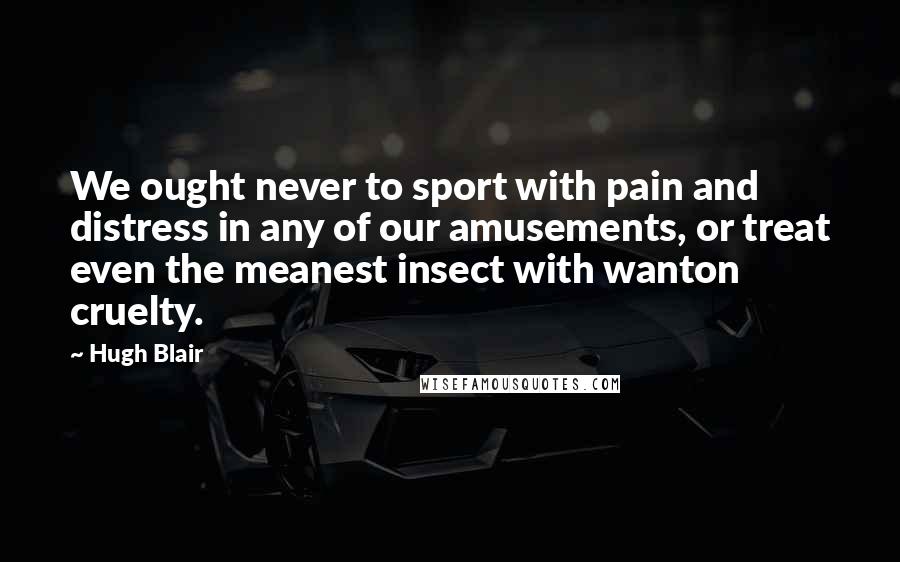 Hugh Blair Quotes: We ought never to sport with pain and distress in any of our amusements, or treat even the meanest insect with wanton cruelty.