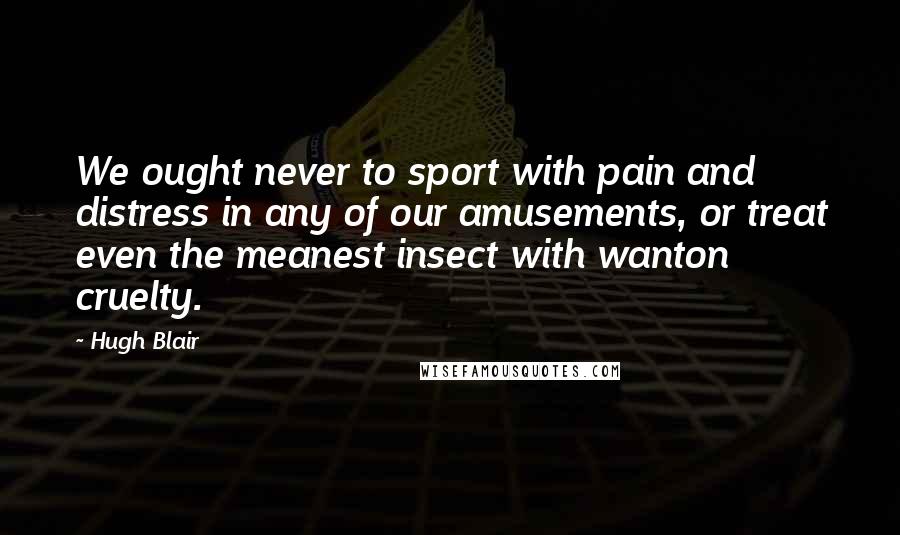 Hugh Blair Quotes: We ought never to sport with pain and distress in any of our amusements, or treat even the meanest insect with wanton cruelty.