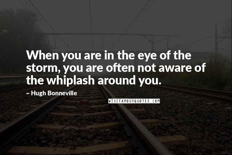 Hugh Bonneville Quotes: When you are in the eye of the storm, you are often not aware of the whiplash around you.