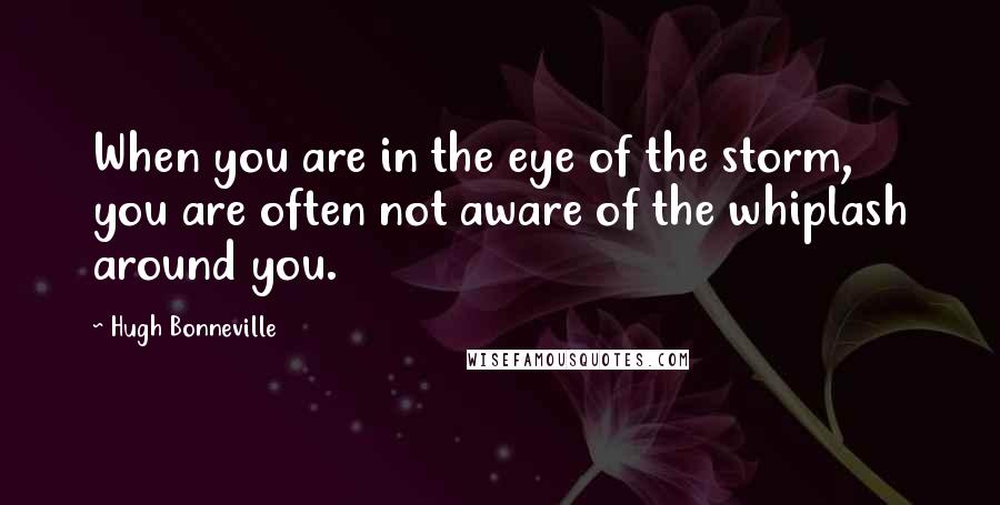 Hugh Bonneville Quotes: When you are in the eye of the storm, you are often not aware of the whiplash around you.