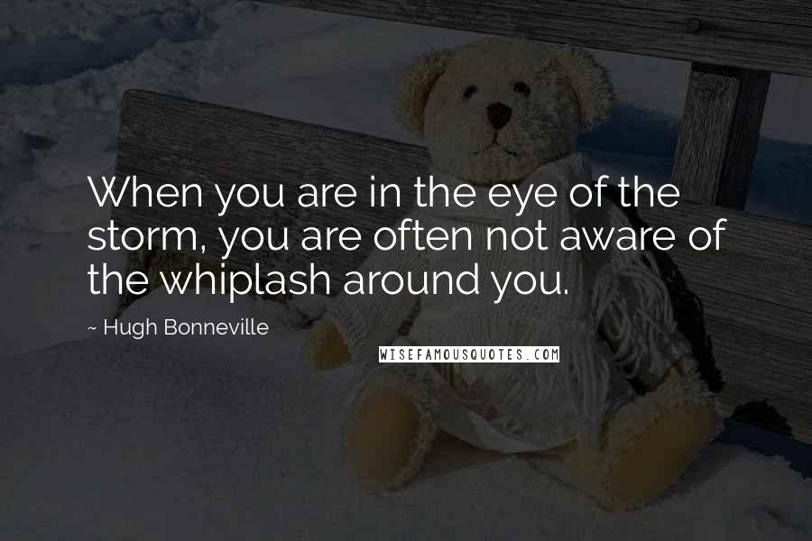 Hugh Bonneville Quotes: When you are in the eye of the storm, you are often not aware of the whiplash around you.