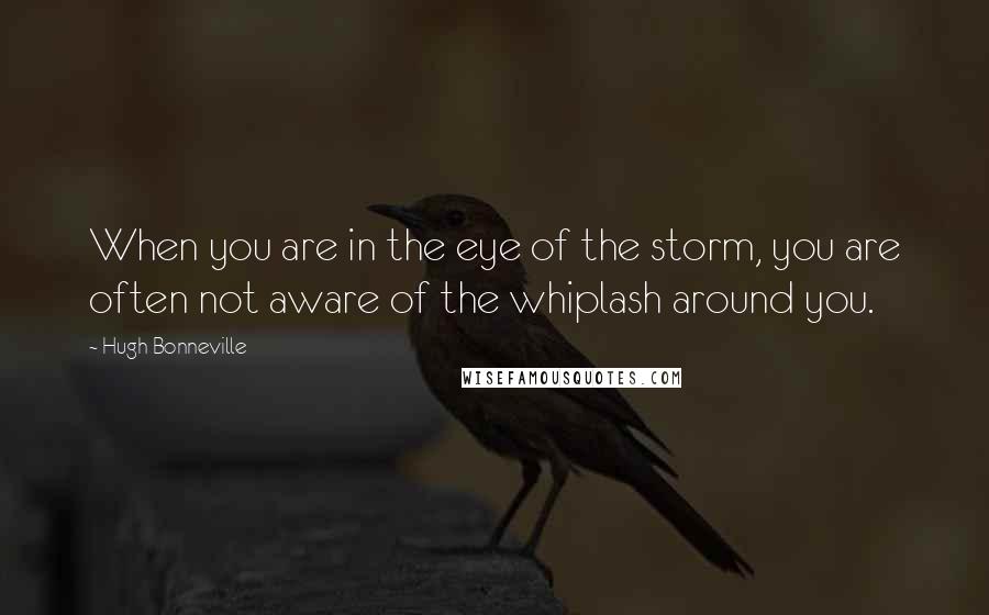 Hugh Bonneville Quotes: When you are in the eye of the storm, you are often not aware of the whiplash around you.