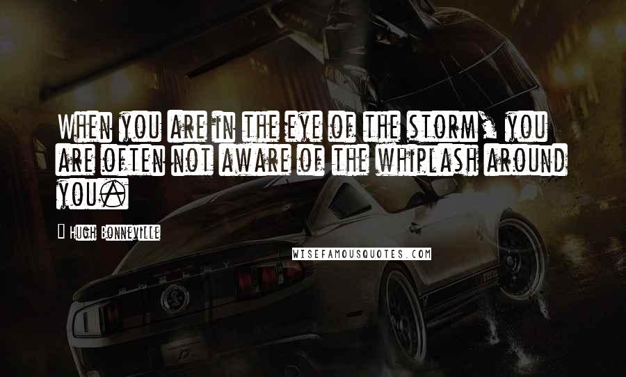 Hugh Bonneville Quotes: When you are in the eye of the storm, you are often not aware of the whiplash around you.