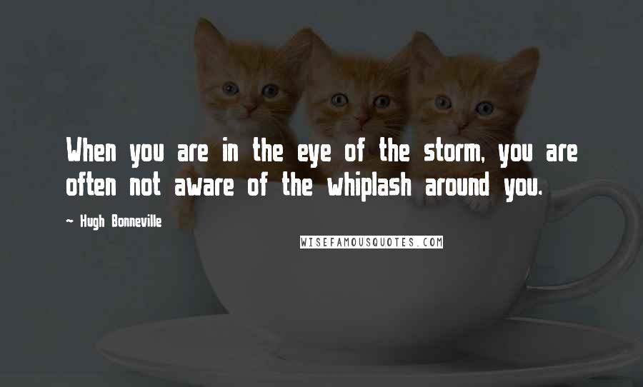 Hugh Bonneville Quotes: When you are in the eye of the storm, you are often not aware of the whiplash around you.