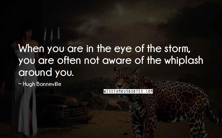 Hugh Bonneville Quotes: When you are in the eye of the storm, you are often not aware of the whiplash around you.