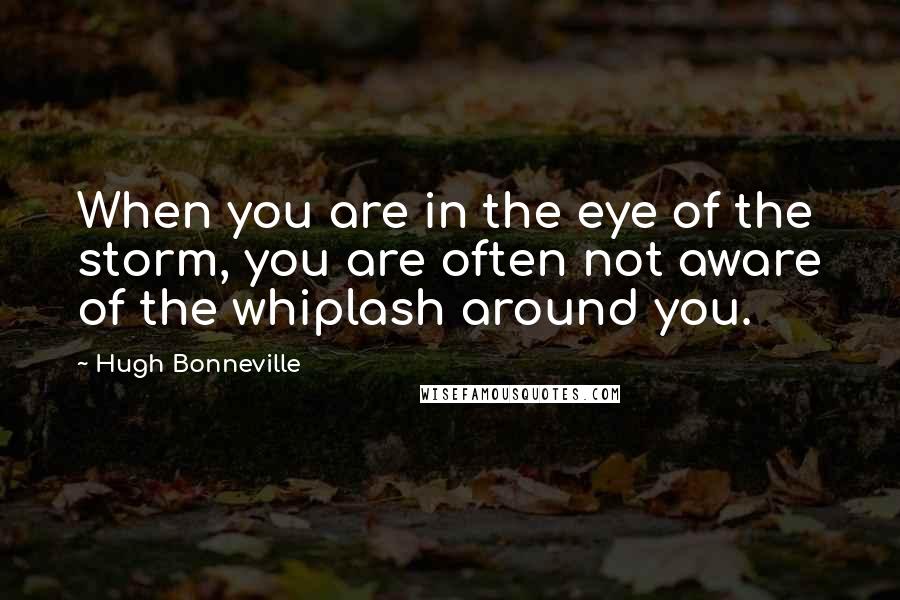 Hugh Bonneville Quotes: When you are in the eye of the storm, you are often not aware of the whiplash around you.