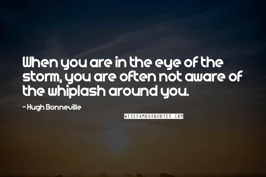 Hugh Bonneville Quotes: When you are in the eye of the storm, you are often not aware of the whiplash around you.