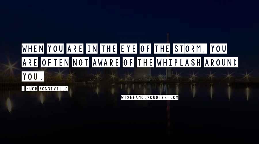 Hugh Bonneville Quotes: When you are in the eye of the storm, you are often not aware of the whiplash around you.