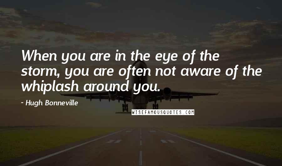 Hugh Bonneville Quotes: When you are in the eye of the storm, you are often not aware of the whiplash around you.