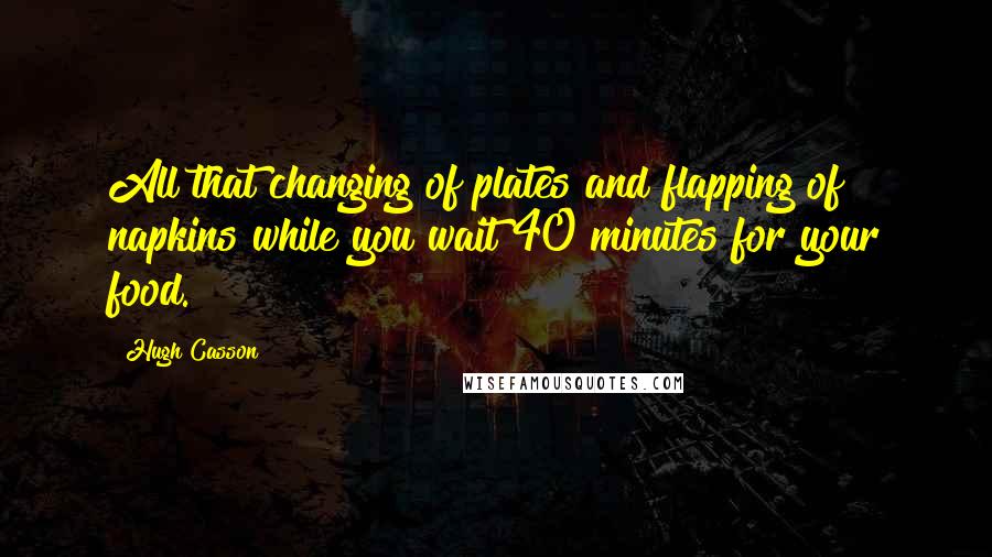 Hugh Casson Quotes: All that changing of plates and flapping of napkins while you wait 40 minutes for your food.