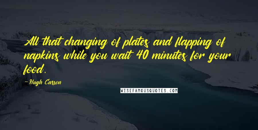 Hugh Casson Quotes: All that changing of plates and flapping of napkins while you wait 40 minutes for your food.