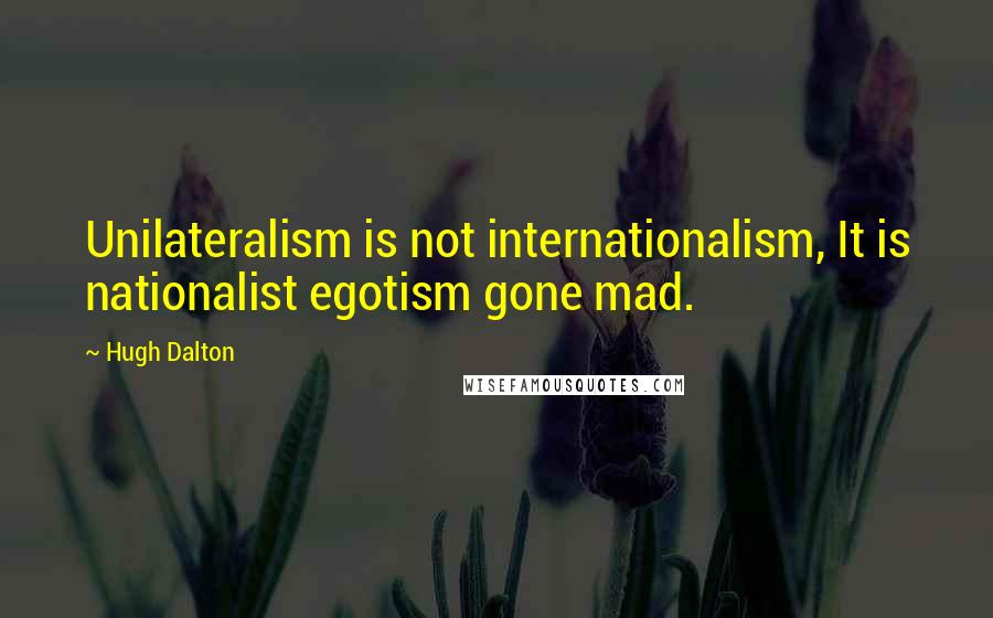 Hugh Dalton Quotes: Unilateralism is not internationalism, It is nationalist egotism gone mad.