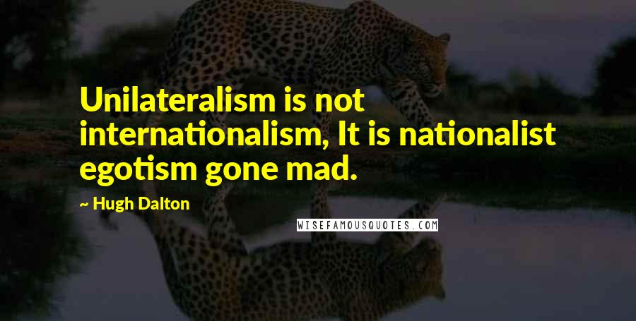 Hugh Dalton Quotes: Unilateralism is not internationalism, It is nationalist egotism gone mad.