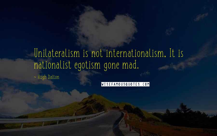 Hugh Dalton Quotes: Unilateralism is not internationalism, It is nationalist egotism gone mad.