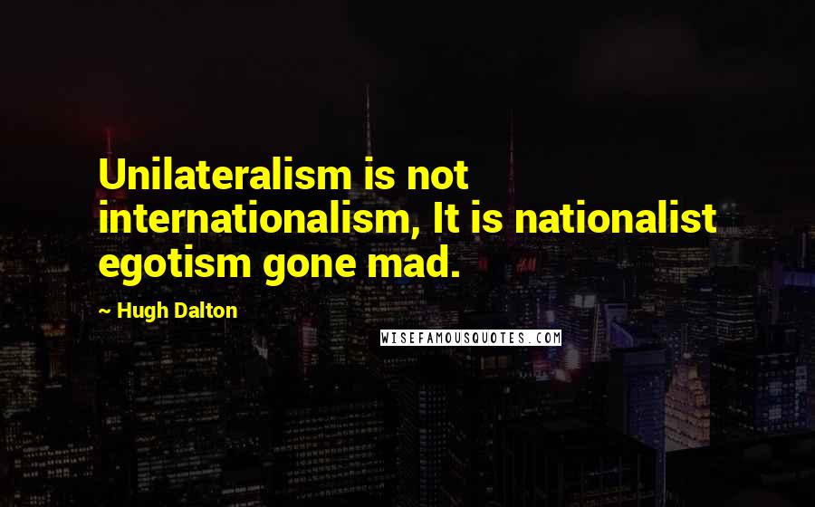 Hugh Dalton Quotes: Unilateralism is not internationalism, It is nationalist egotism gone mad.