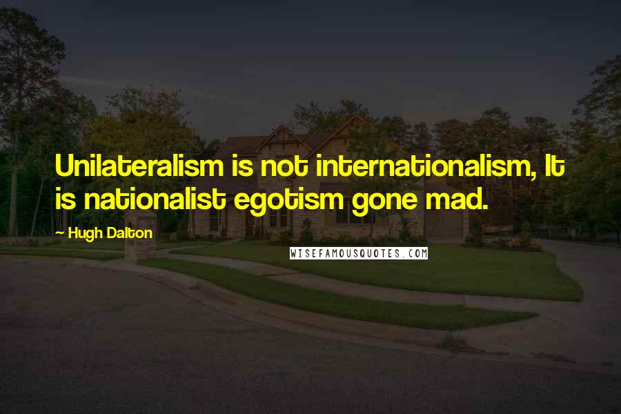 Hugh Dalton Quotes: Unilateralism is not internationalism, It is nationalist egotism gone mad.