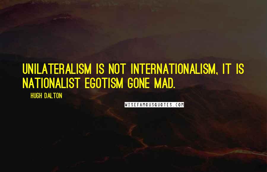 Hugh Dalton Quotes: Unilateralism is not internationalism, It is nationalist egotism gone mad.