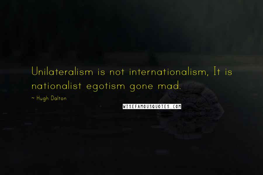 Hugh Dalton Quotes: Unilateralism is not internationalism, It is nationalist egotism gone mad.