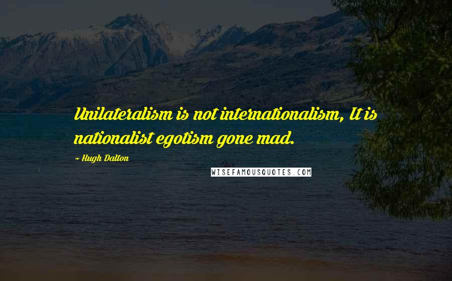 Hugh Dalton Quotes: Unilateralism is not internationalism, It is nationalist egotism gone mad.