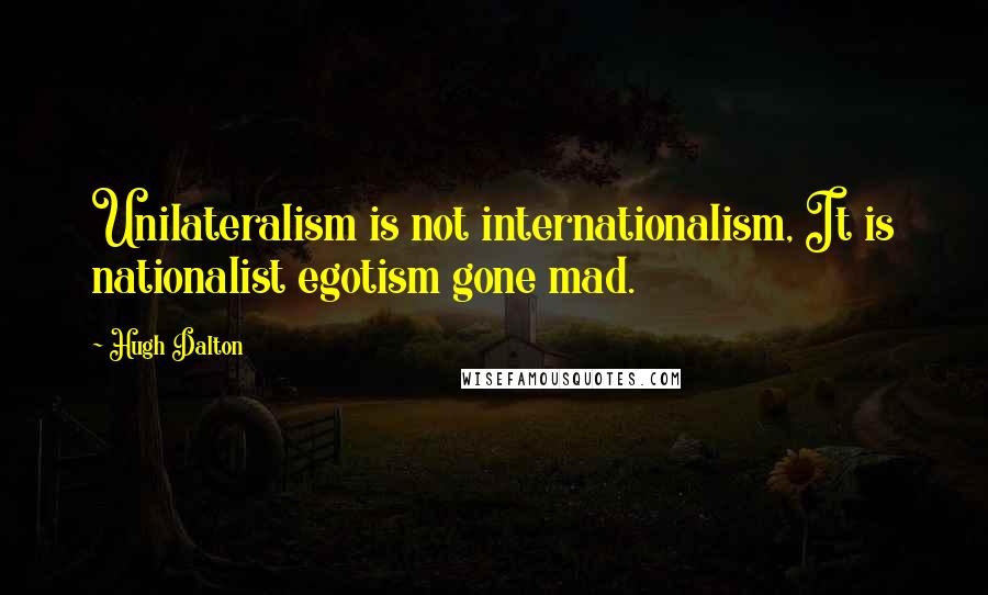 Hugh Dalton Quotes: Unilateralism is not internationalism, It is nationalist egotism gone mad.