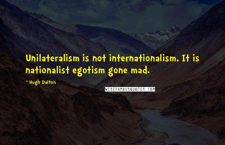 Hugh Dalton Quotes: Unilateralism is not internationalism, It is nationalist egotism gone mad.