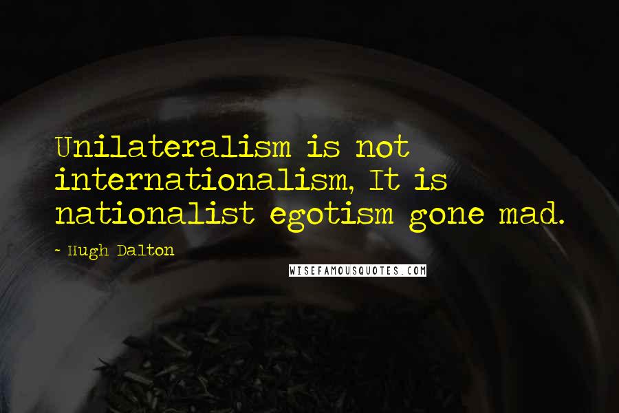 Hugh Dalton Quotes: Unilateralism is not internationalism, It is nationalist egotism gone mad.