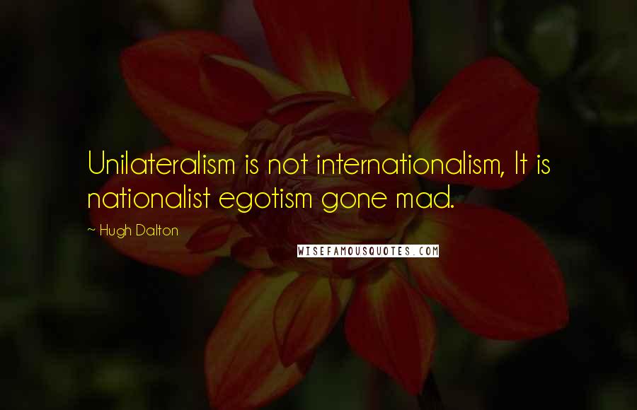 Hugh Dalton Quotes: Unilateralism is not internationalism, It is nationalist egotism gone mad.