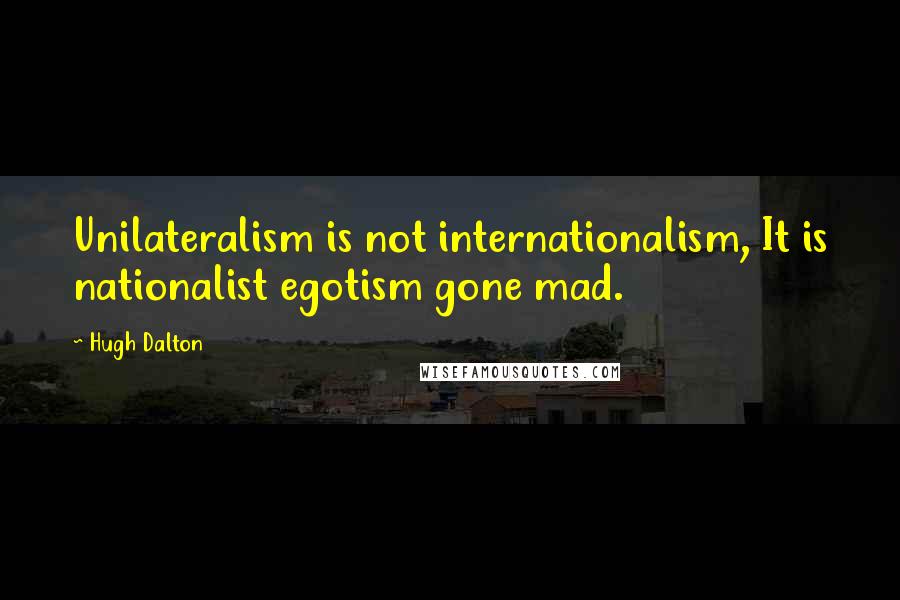 Hugh Dalton Quotes: Unilateralism is not internationalism, It is nationalist egotism gone mad.