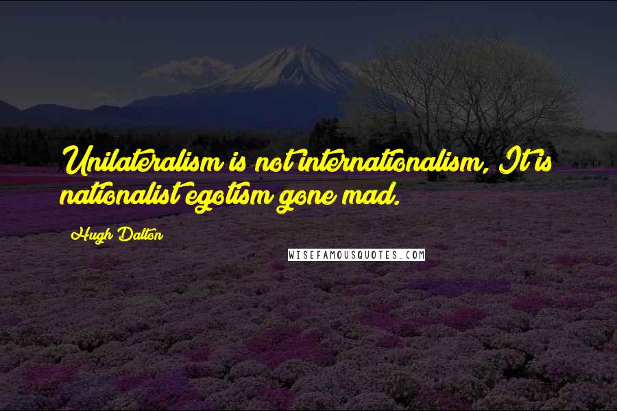 Hugh Dalton Quotes: Unilateralism is not internationalism, It is nationalist egotism gone mad.