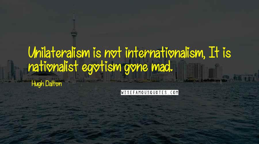 Hugh Dalton Quotes: Unilateralism is not internationalism, It is nationalist egotism gone mad.