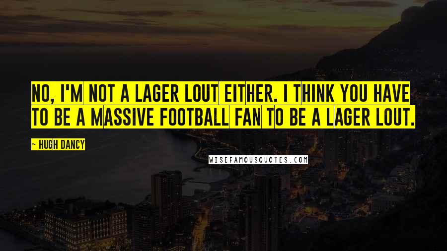 Hugh Dancy Quotes: No, I'm not a lager lout either. I think you have to be a massive football fan to be a lager lout.