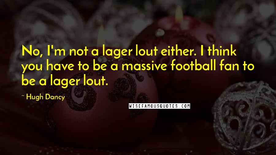 Hugh Dancy Quotes: No, I'm not a lager lout either. I think you have to be a massive football fan to be a lager lout.