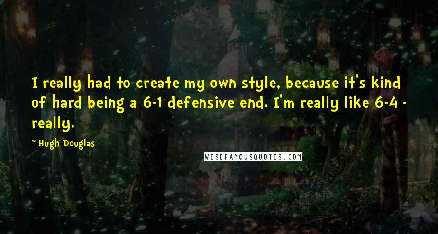 Hugh Douglas Quotes: I really had to create my own style, because it's kind of hard being a 6-1 defensive end. I'm really like 6-4 - really.