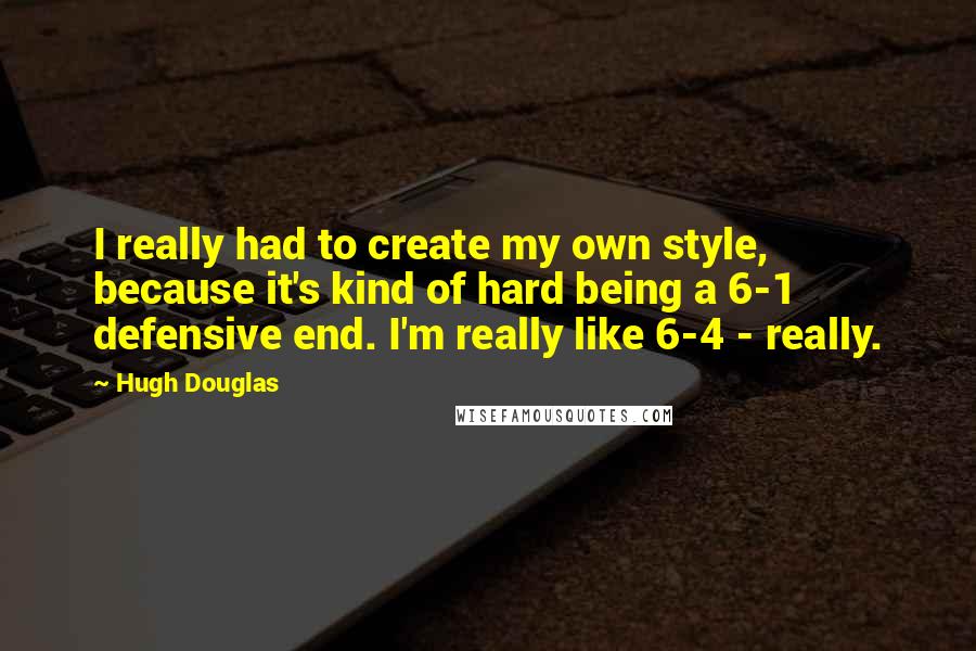 Hugh Douglas Quotes: I really had to create my own style, because it's kind of hard being a 6-1 defensive end. I'm really like 6-4 - really.