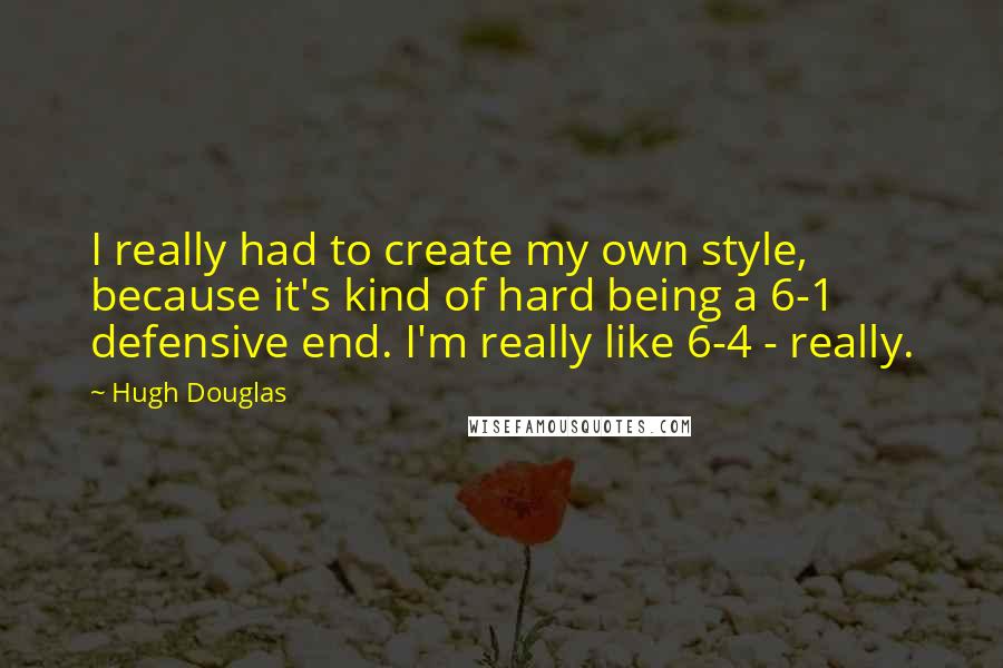 Hugh Douglas Quotes: I really had to create my own style, because it's kind of hard being a 6-1 defensive end. I'm really like 6-4 - really.