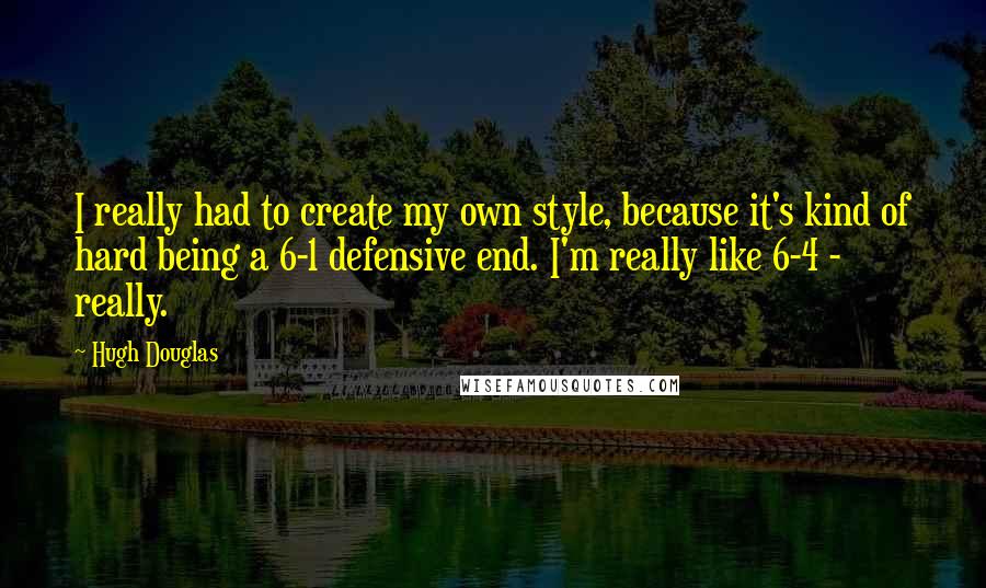 Hugh Douglas Quotes: I really had to create my own style, because it's kind of hard being a 6-1 defensive end. I'm really like 6-4 - really.